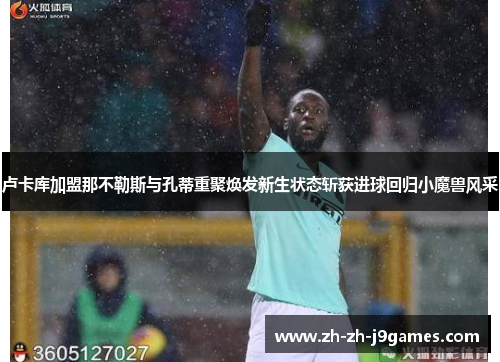 卢卡库加盟那不勒斯与孔蒂重聚焕发新生状态斩获进球回归小魔兽风采