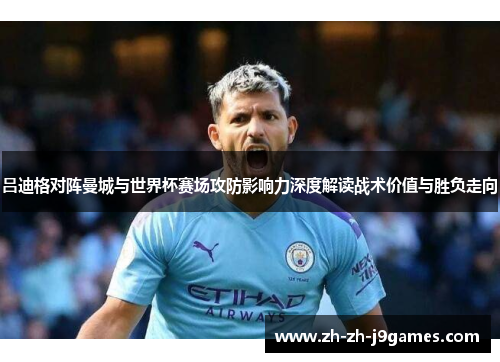 吕迪格对阵曼城与世界杯赛场攻防影响力深度解读战术价值与胜负走向 吕迪格对阵曼城与世界杯赛场攻防影响力深度解读战术价值与胜负走向